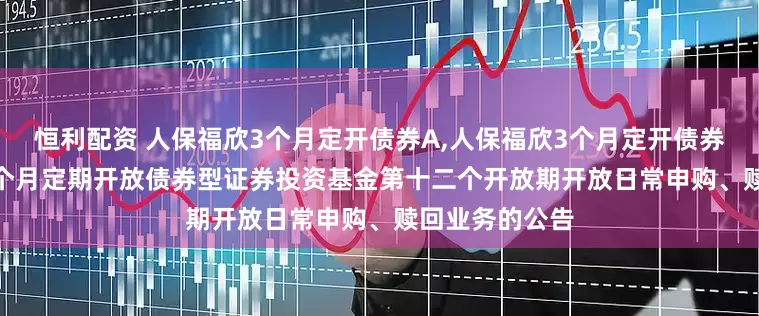 恒利配资 人保福欣3个月定开债券A,人保福欣3个月定开债券C: 人保福欣3个月定期开放债券型证券投资基金第十二个开放期开放日常申购、赎回业务的公告