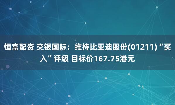 恒富配资 交银国际：维持比亚迪股份(01211)“买入”评级 目标价167.75港元