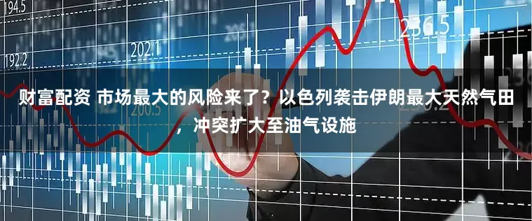 财富配资 市场最大的风险来了？以色列袭击伊朗最大天然气田，冲突扩大至油气设施