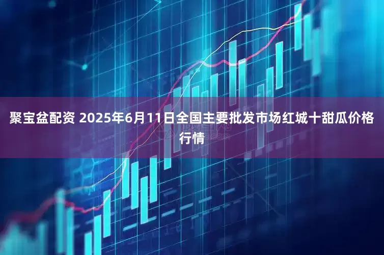 聚宝盆配资 2025年6月11日全国主要批发市场红城十甜瓜价格行情