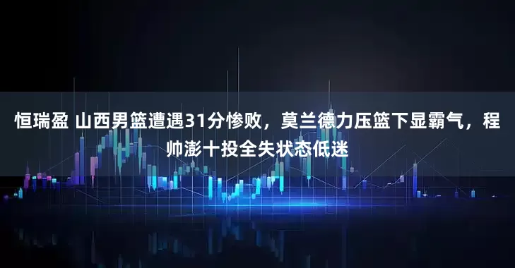 恒瑞盈 山西男篮遭遇31分惨败，莫兰德力压篮下显霸气，程帅澎十投全失状态低迷