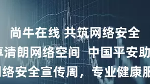 尚牛在线 共筑网络安全防线 共享清朗网络空间  中国平安助力深圳网络安全宣传周，专业健康服务筑牢民生安全防线