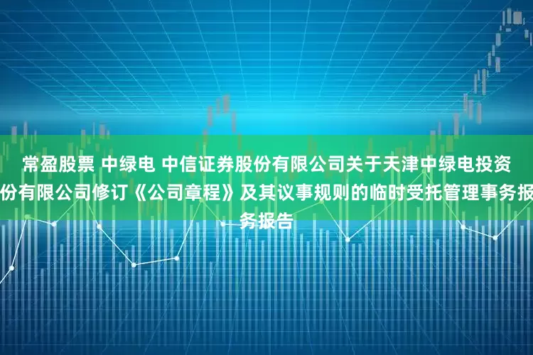 常盈股票 中绿电 中信证券股份有限公司关于天津中绿电投资股份有限公司修订《公司章程》及其议事规则的临时受托管理事务报告