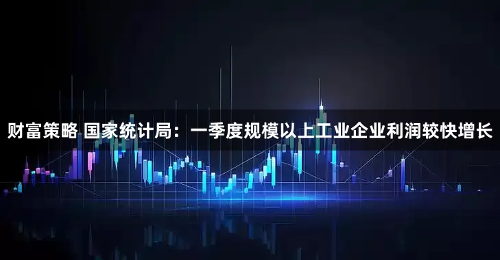 财富策略 国家统计局：一季度规模以上工业企业利润较快增长