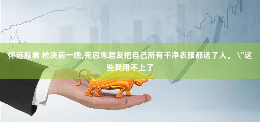 怀远股票 枪决前一晚,死囚朱君友把自己所有干净衣服都送了人。 ＂这些我用不上了